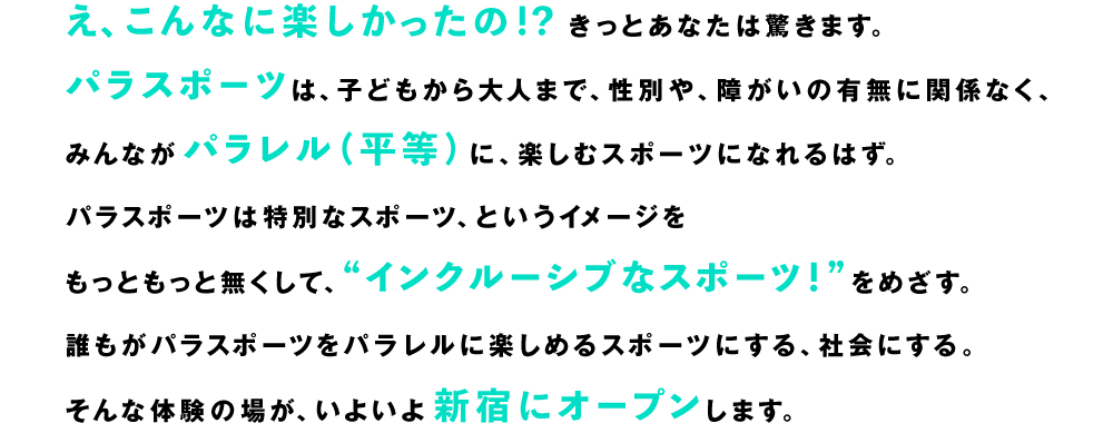 え、こんなに楽しかったの！？きっとあなたは驚きます。パラスポーツは、子どもから大人まで、性別や、障がいの有無に関係なく、みんながパラレル（平等）に、楽しむスポーツになれるはず。パラスポーツは特別なスポーツ、というイメージをもっともっと無くして、“インクルーシブなスポーツ！”をめざす。誰もがパラスポーツをパラレルに楽しめるスポーツにする、社会にする。そんな体験の場が、いよいよ新宿にオープンします。